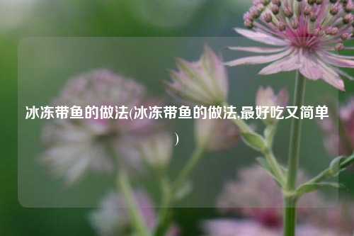 冰冻带鱼的做法(冰冻带鱼的做法,最好吃又简单)