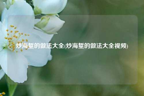炒海蜇的做法大全(炒海蜇的做法大全视频)